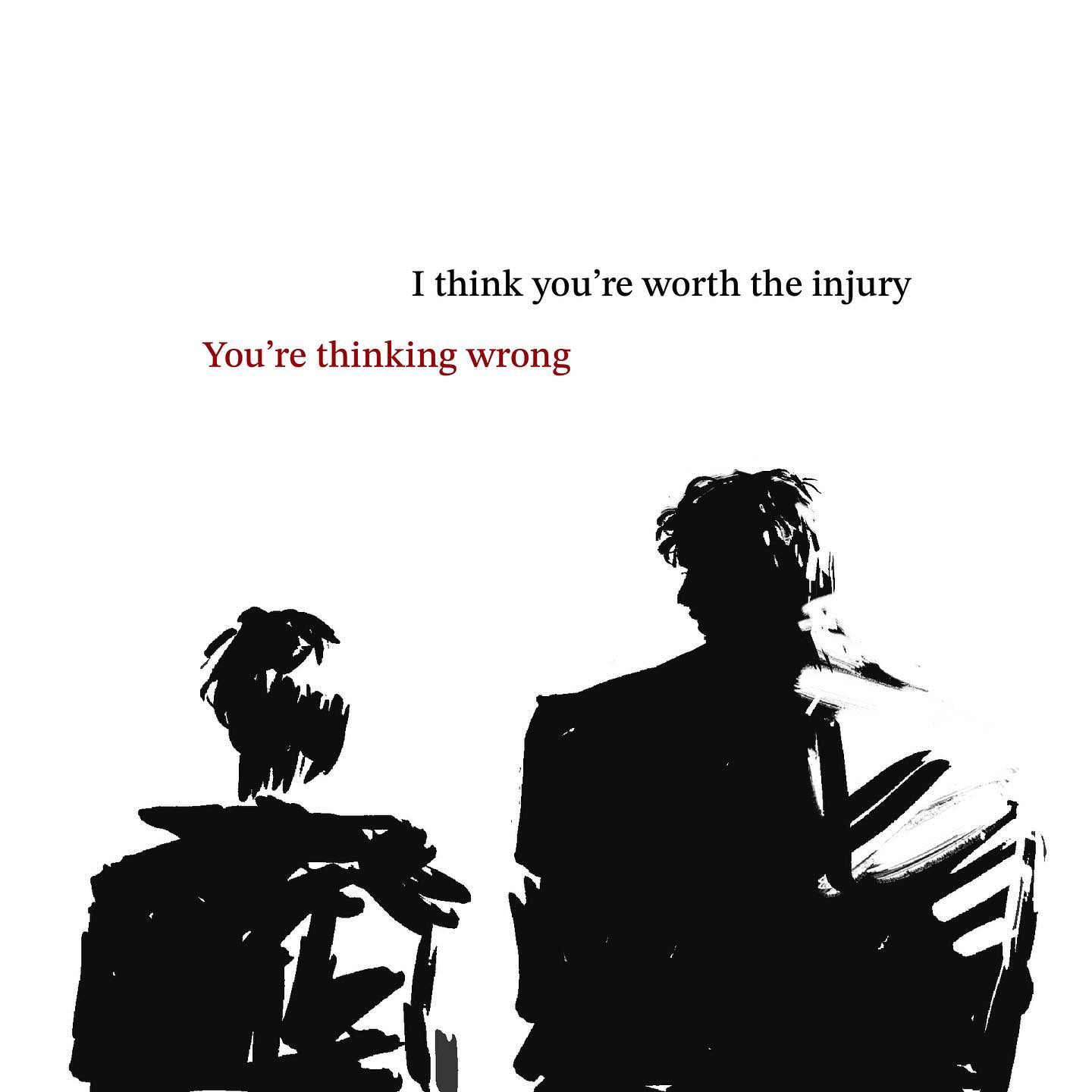 the image depicts a black and white minimalist drawing of two figures, likely male, standing side by side against a stark white background.  the figures are only outlined, creating silhouettes that highlight their forms without revealing any detail.  the taller figure is positioned slightly ahead, suggesting a potential power dynamic.  above the figures, a quote in a simple font reads: "i think you're worth the injury you're thinking wrong". the first line is in black, while the second is in a contrasting red, emphasizing the push and pull of the sentiment.
