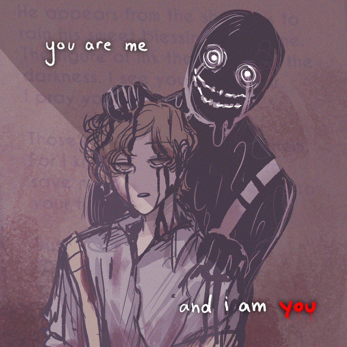 this is a digital illustration of two male figures. the figure in the front is a young, seemingly human man with curly, brown hair. he appears to be wearing a purple or gray shirt with some sort of brown strap or harness. he has black streaks on his face, as if something is dripping down his cheeks. his eyes are closed and he has a sad expression on his face. the second figure, a dark shadow of a man with a wide, creepy smile and piercing eyes, is leaning on the human character from behind. both figures are partially covered in black, and their surroundings are very dark. there are a few words written on the image, "you are me" and "and i am you."  this image creates a dark and unsettling vibe. the image appears to show a struggle between a human character and a dark, shadowy figure. the text suggests a possible duality or shared identity between them. the image could be interpreted as a visual representation of someone being tormented or consumed by a dark force.  the use of black, white, and red colors further emphasizes the darkness and unease of the image.