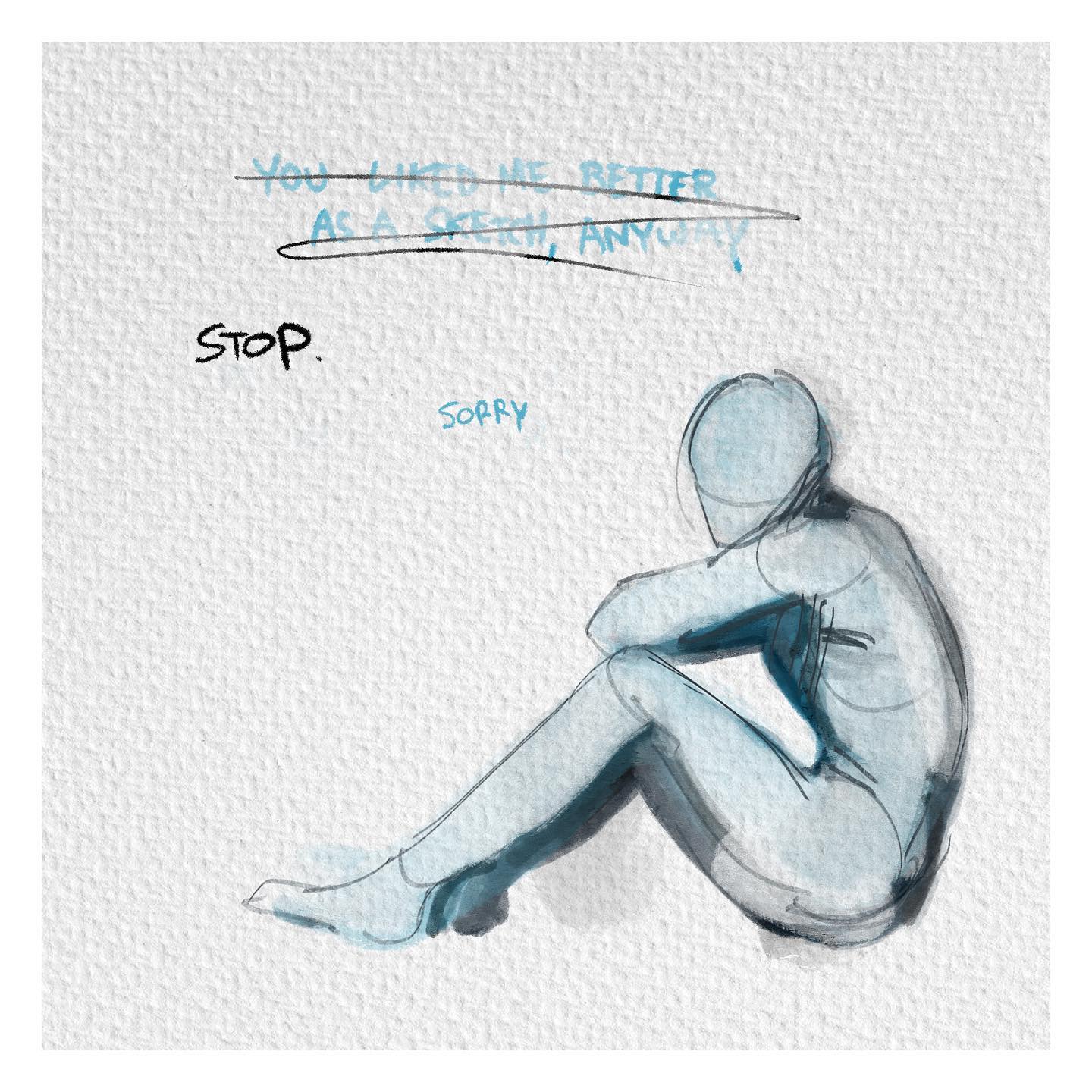 the image is a watercolor sketch of a person sitting alone and curled up, seemingly sad. the predominant color palette is blue and white, evoking a feeling of sadness. there's text above the figure that reads "you liked me better as a sketch, anyway". below it is the word "stop." written in a larger font size, seemingly in response to the first line, followed by a smaller "sorry".  this suggests a narrative of selfdoubt and insecurity.
