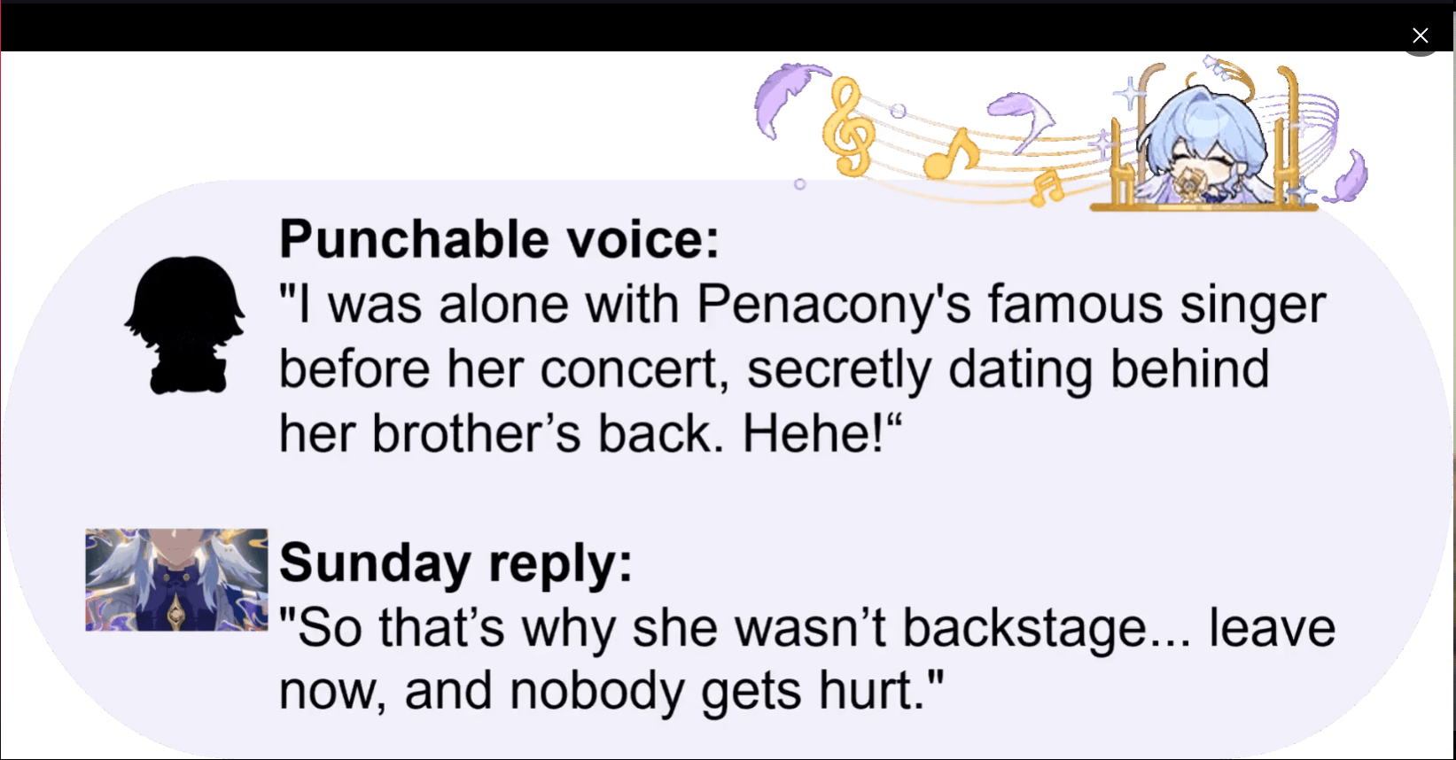 the image is a meme formatted as a textbased conversation screenshot, likely from a social media platform or messaging app. it features a humorous exchange.  the top part shows a silhouette of a character (possibly from a game) with a speech bubble containing a boastful statement about secretly dating a famous singer from penacony before her concert.  a small illustration of a character who is likely the singer is shown above this text.  a second speech bubble below it shows a reply, threatening consequences for the boastful behaviour.  the reply is accompanied by a small image of another character, possibly the brother of the singer.  the overall tone is lighthearted and comedic.  the stylistic elements suggest a connection to the game genshin impact, based on the character art style.