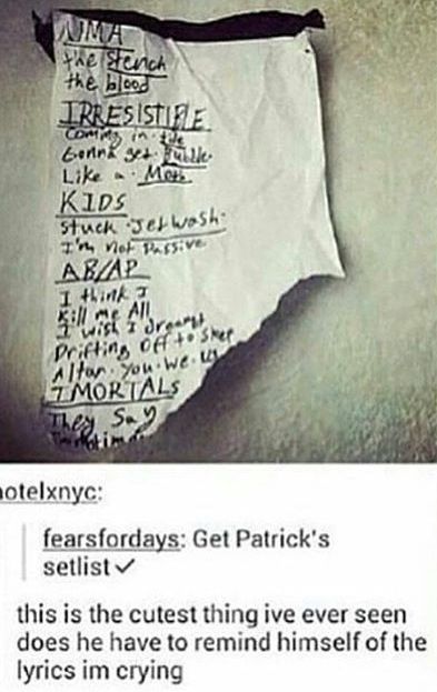 a handwritten note that is a setlist for a song.  the note appears to be ripped out of a notebook.  the lyrics are: "ama", "the stench", "the blood", "irresistible", "commy in the", "gonna get bubble", "like a moth", "kids", "stuck jet wash", "i'm not passive", "abap", "i think i", "kill me all", "i wish i", "dreamt", "drifting off to sleep", "altar, you we", "mortals", "they say", "ttim".   the note is captioned "fearsfordays: get patrick's setlist".  the post is captioned "this is the cutest thing ive ever seen does he have to remind himself of the lyrics im crying".