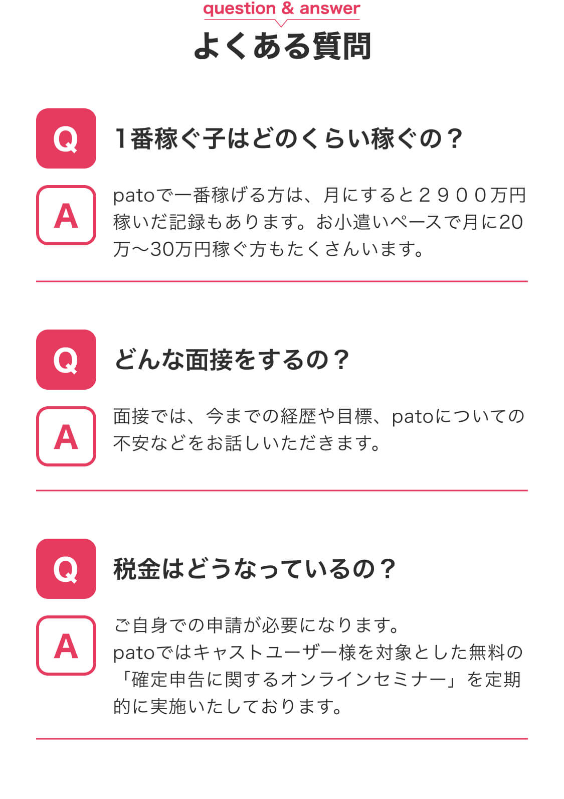 よくある質問 Q.1番稼ぐ子はどのくらい稼ぐの？ A.月2900万円稼いだ記録がある Q.どんな面接をするの？ A.今までの経歴や目標、patoについての不安などお話しいただきます Q.税金はどうなっているの？ A.ご自身での申請が必要になります。