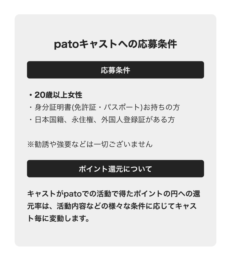 patoキャストへの応募条件 20歳以上女性 身分証明書をお持ちの方 日本国籍、永住権、外国人うろ苦笑がある方 ポイント還元について キャストがpatoの活動で得たポイントの円への還元率は活動内容なに応じてキャストごとに変動