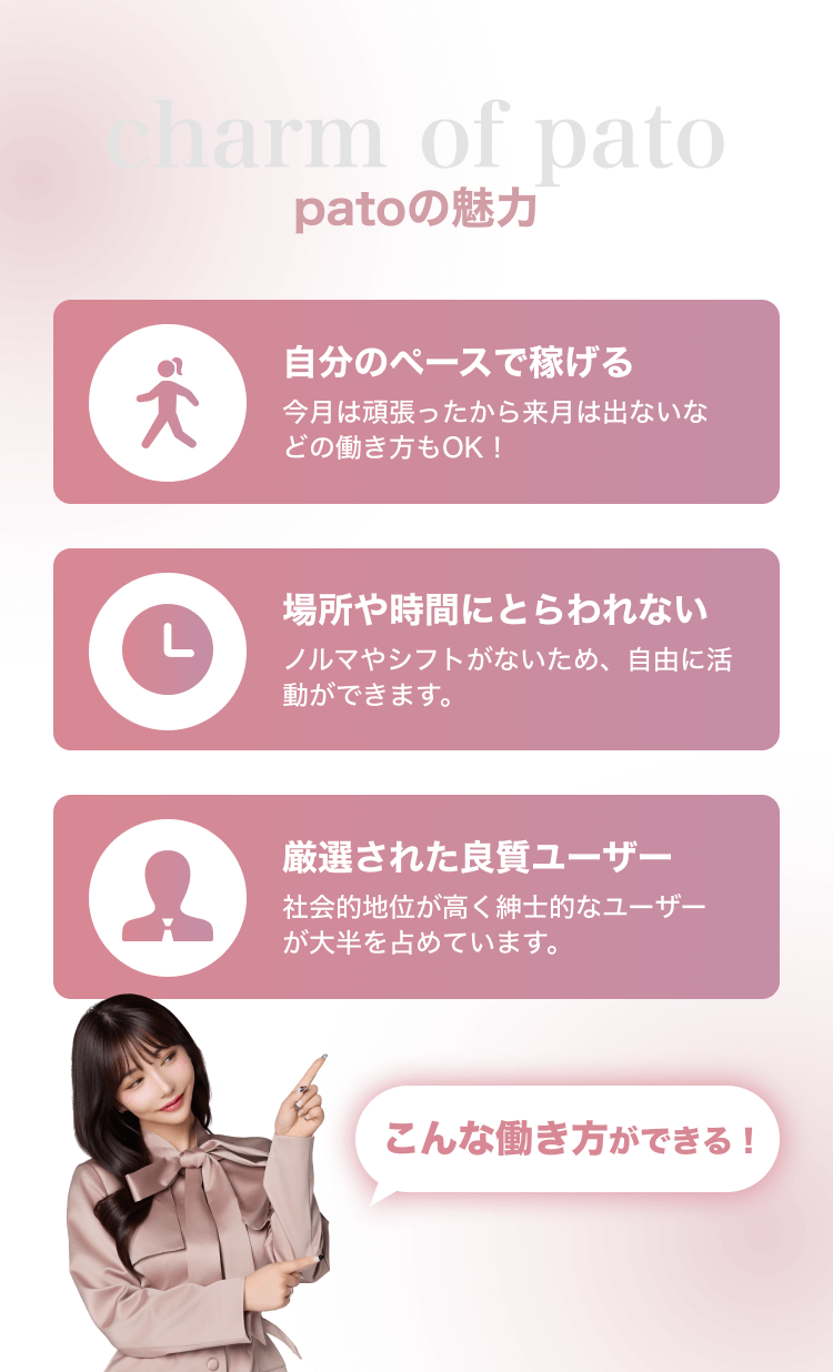 patoの魅力 自分のペースで稼げる 今月は頑張ったから来月は出ないなどの働き方もOK！ 場所や時間にとらわれない ノルマやシフトがないため、自由に活動ができます。 厳選された良質ユーザー 社会的地位が高く紳士的なユーザーが大半を占めています。