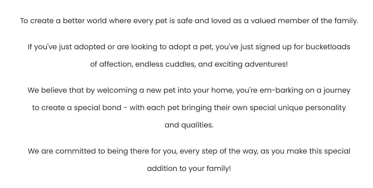 To create a better world where every pet is safe and loved as a valued member of the family. If you've just adopted or are looking to adopt a pet, you've just signed up for bucketloads of affection, endless cuddles, and exciting adventures! 