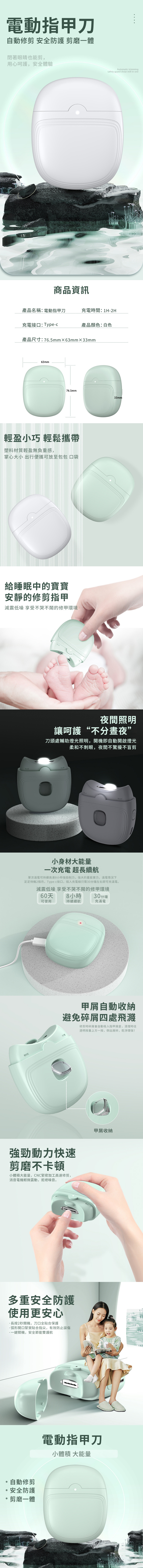 電動指甲刀自動修剪 安全防護 剪磨一體閉著眼睛也能剪,用心呵護,安全體驗商品資訊Automatic trimmingsafety guard shear mill in one產品名稱:電動指甲刀充電時間:1H-2H充電接口:Type-c產品顏色:白色產品尺寸:765mm63mm×33mm63mm76.5mm33mm輕盈小巧 輕鬆攜帶塑料材質輕盈無負重感,掌心大小 出行便攜可放至包包 口袋給睡眠中的寶寶安靜的修剪指甲減震低噪 享受不哭不鬧的修甲環境.夜間照明讓呵護“不分晝夜”刀頭處輔助燈光照明,開機即自動開啟燈光柔和不刺眼,夜間不驚擾不盲剪小身材大能量一次充電 超長續航單次滿電可持續高達8小時強勁削力,強大的蓄能實力,滿電情況下足足待機2個月,Type-c接口,插入充電線只需30分鐘左右即可充滿電。減震低噪 享受不哭不鬧的修甲環境60天8 小時可使用持續續航30分鐘充滿電甲自動收納避免碎屑四處飛濺修剪時碎屑會自動吸入指甲屑,清理時往透明按蓋上方一按,倒出屑碎,乾淨環保!強勁動力快速剪磨不卡頓小體積大能量,CNC緊密加工高速修剪,消音電機輕微震動,拒絕噪音。多重安全防護使用更安心長按2秒開機,刀口全合保護弧形開口緊實貼合指尖,有效防止誤傷一鍵關機,安全節能雙護航自動修剪安全防護剪磨一體甲屑收納電動指甲刀小體積 大能量