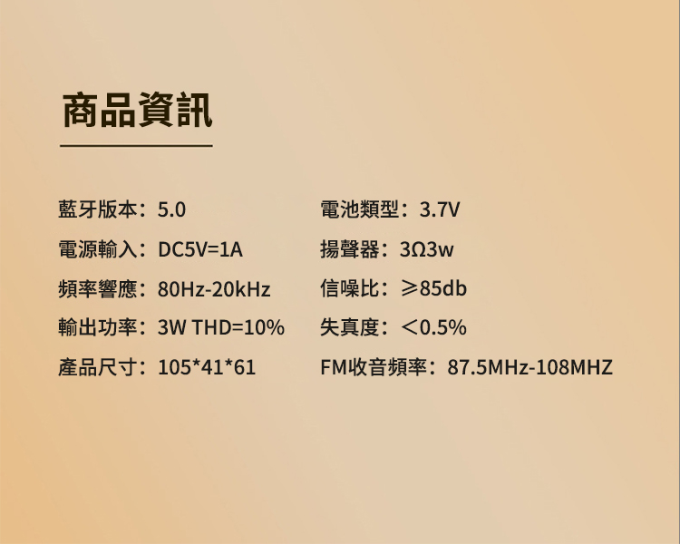商品資訊藍牙版本:5.0電源輸入:DC5V=1A頻率響應:80Hz-20kHz輸出功率:3W THD=10%產品尺寸:105*41*61電池類型:3.7V揚聲器:323w信噪比:≥85db失真度:0.5%FM收音頻率:87.5MHz-108MHZ