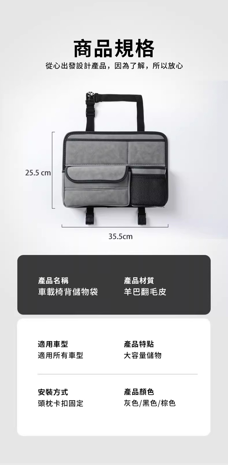 商品規格從心出發設計產品,因為了解,所以放心25.5 cm 35.5cm產品名稱產品材質車載椅背儲物袋羊巴翻毛皮適用車型產品特點適用所有車型大容量儲物安裝方式頭枕卡扣固定產品顏色灰色/黑色/棕色