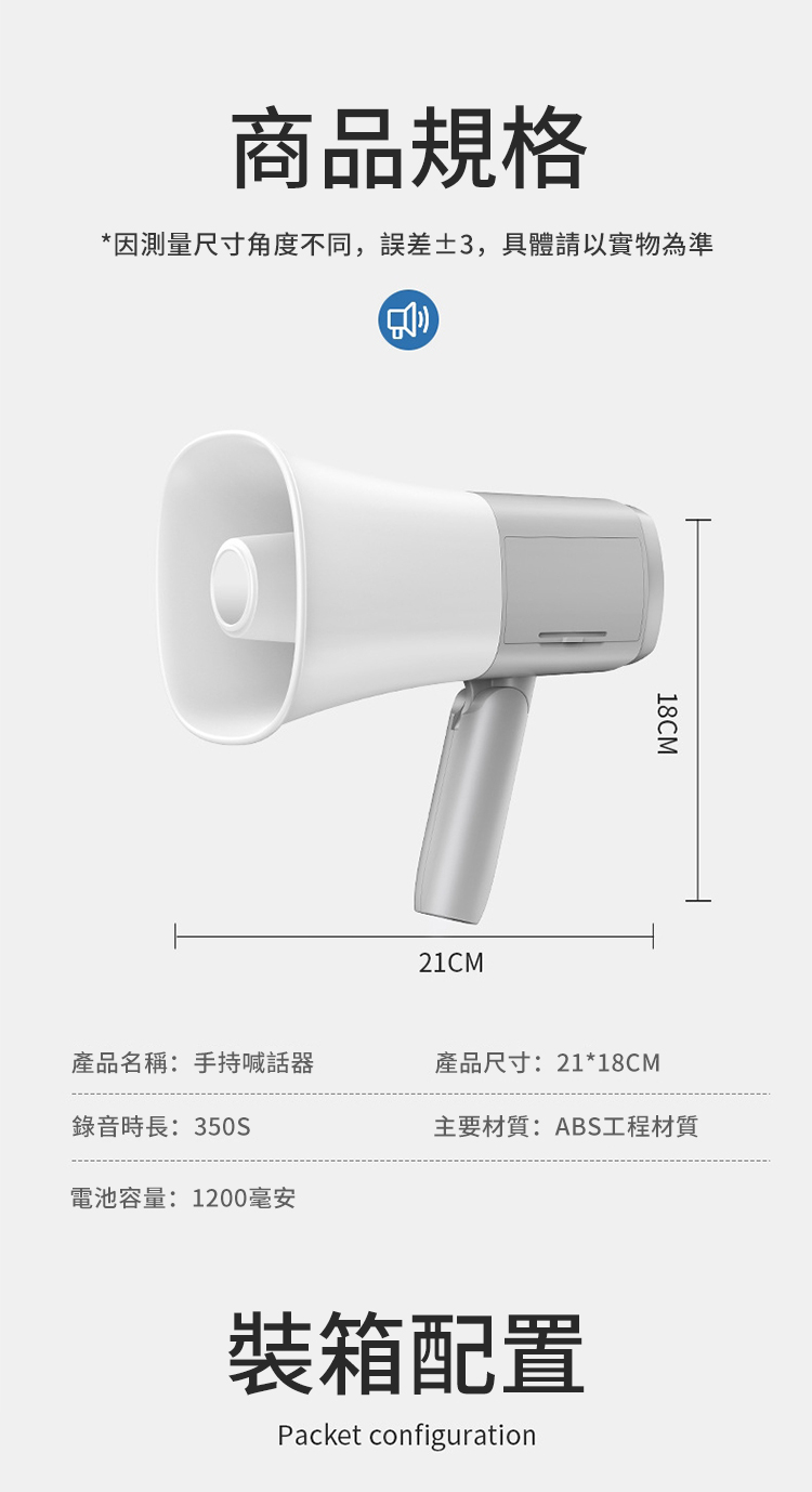 商品規格*因測量尺寸角度不同,誤差3,具體請以實物為準21CM18CM產品名稱:手持喊話產品尺寸:21*18CM錄音時長:350S主要材質:ABS工程材質電池容量:1200毫安裝箱配置Packet configuration