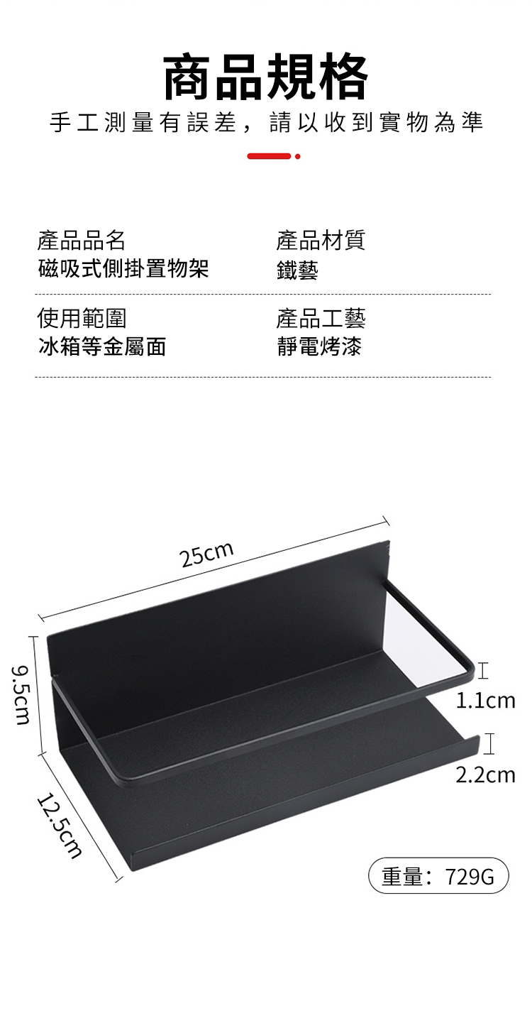 商品規格手工測量有誤差,請以收到實物為準產品品名產品材質磁吸式側掛置物架鐵藝使用範圍產品工藝冰箱等金屬面靜電烤漆9.5cm12.5cm25cm1.1cmI2.2cm重量:729G