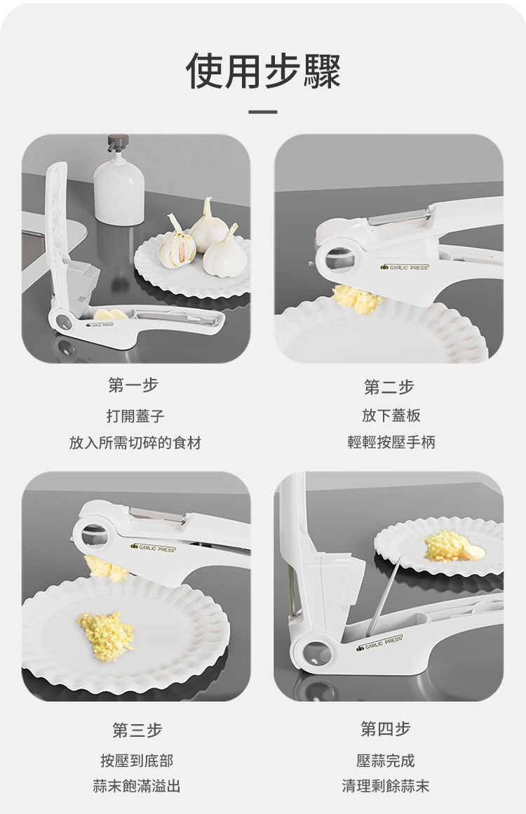 第一步打開蓋子使用步驟 第二步放下蓋板放入所需切碎的食材輕輕按壓手柄GARLIC 第三步按壓到底部蒜末飽滿溢出GARLIC PRESS第四步壓蒜完成清理剩餘蒜末