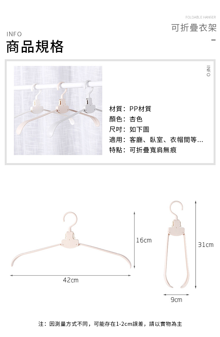 INFO商品規格FOLDABLE HANGER可折疊衣架42cmINFO材質:PP材質顏色:杏色尺吋:如下圖適用:客廳、臥室、衣帽間等特點: 可折疊寬肩無痕16cm31cm注:因測量方式不同,可能存在1-2cm誤差,請以實物為主