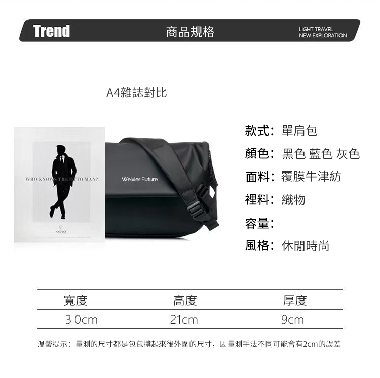 Trend商品規格LIGHT TRAVELNEW EXPLORATIONA4雜誌對比WHO KNOWS THE   MAN Future款式:單肩包顏色:黑色 藍色 灰色面料:覆膜牛津紡裡料:織物容量:風格:休閒時尚寬度高度厚度30cm21cm9cm溫馨提示:量的尺寸都是包包撐起來後外圍的尺寸,因量測手法不同可能會有2cm的誤差