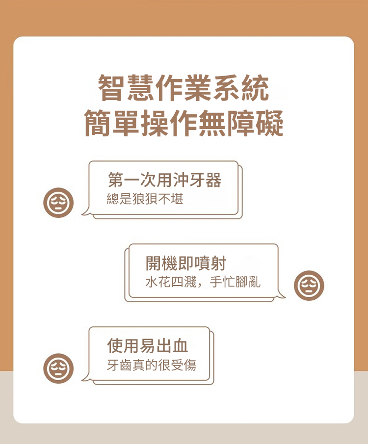 智慧作業系統簡單操作無障礙第一次用沖牙器總是狼狽不堪開機即噴射水花四濺,手忙腳亂使用易出血牙齒真的很受傷