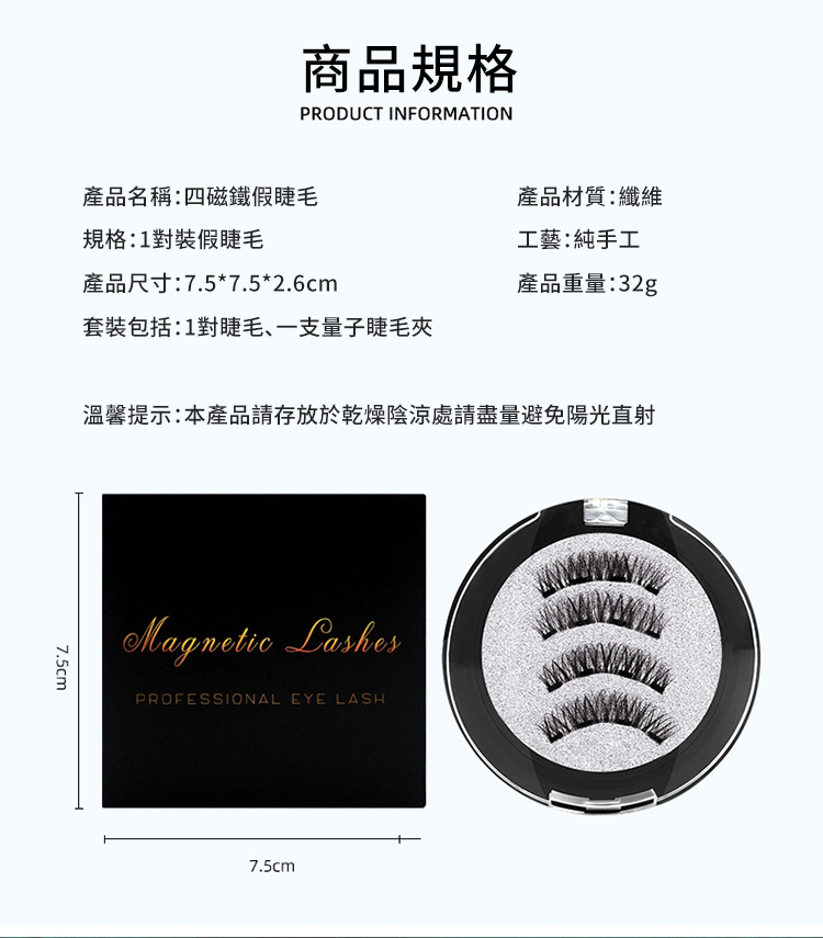 商品規格PRODUCT INFORMATION產品名稱:四磁鐵假睫毛規格:1對裝假睫毛產品尺寸:7.5*7.5*2.6cm產品材質:纖維工藝:純手工產品重量:32g套裝包括:1對睫毛、一支量子睫毛夾溫馨提示:本產品請存放於乾燥陰涼處請盡量避免陽光直射7.5cmMagnetic LashesPROFESSIONAL EYE LASH7.5cm