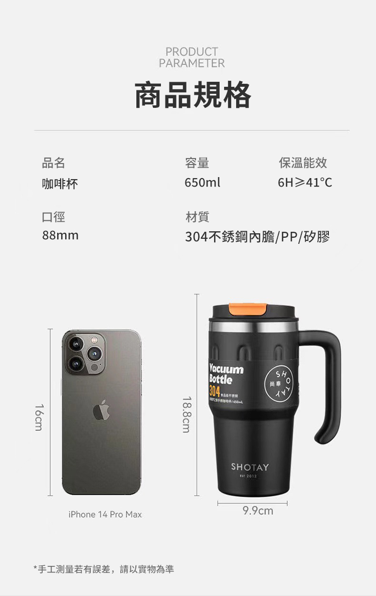 PRODUCTPARAMETER商品規格品名咖啡杯口徑88mm容量保溫能效650ml6H 41C材質304不銹鋼內膽/PP/矽膠16cmiPhone 14 Pro Max18.8cmVacuumBottle304SH尚*手工測量若有誤差,請以實物為準SHOTAY 20129.9cm