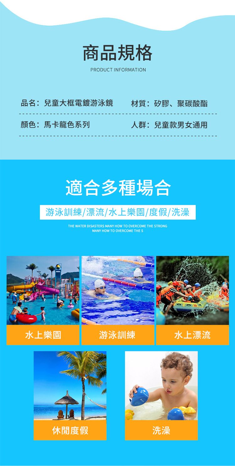 商品規格PRODUCT INFORMATION品名:兒童大框電鍍游泳鏡材質:矽膠、聚碳酸酯顏色:馬卡龍色系列人群:兒童款男女通用適合多種場合游泳訓練/漂流/水上樂園/度假/洗澡THE WATER DISASTERS MANY HOW TO OVERCOME THE STRONGMANY HOW TO OVERCOME THE S水上樂園游泳訓練水上漂流休閒度假洗澡