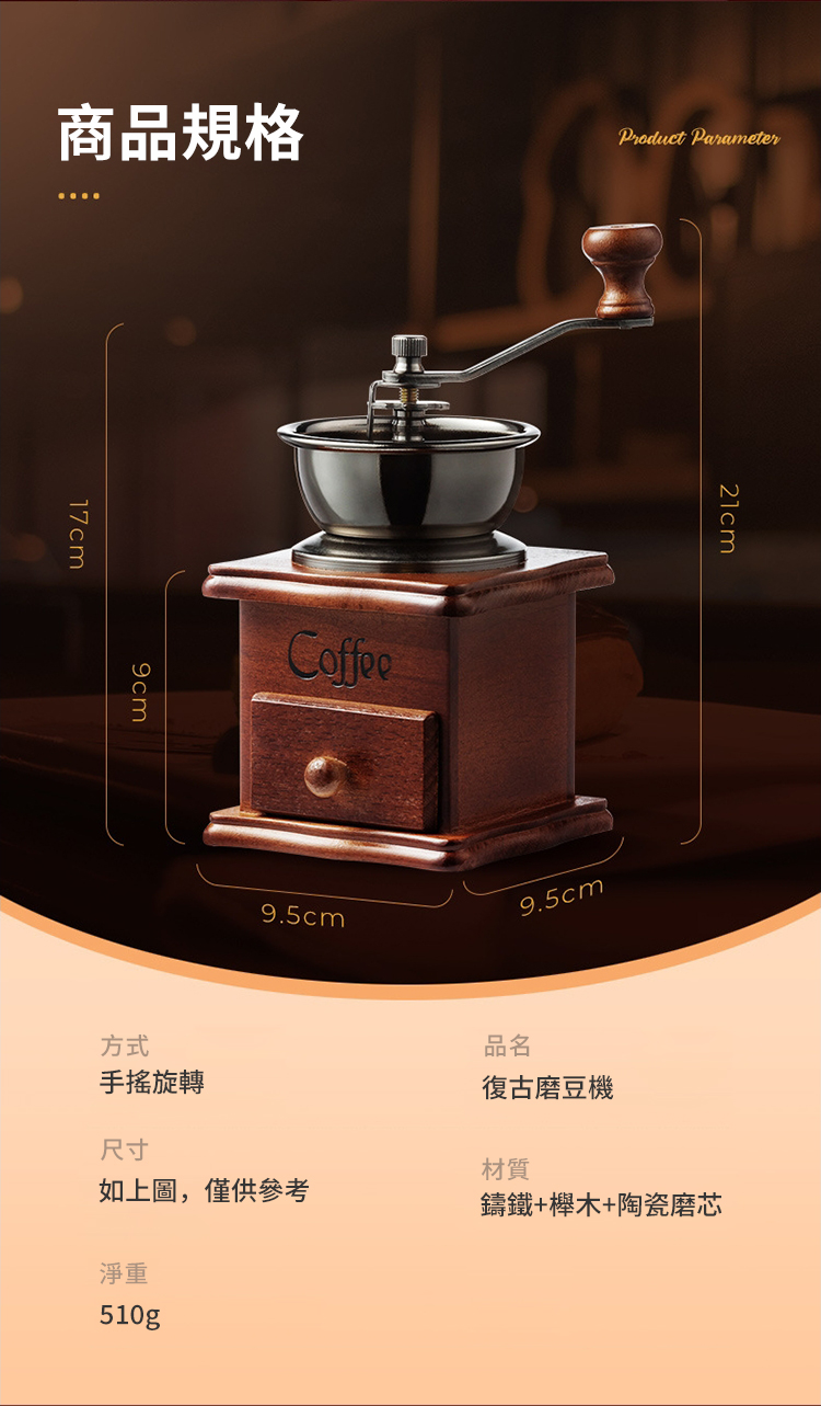 商品規格Product Parameter17cm方式Coffee9.5cm9.5cm品名手搖旋轉復古磨豆機尺寸材質如上圖,僅供參考鑄鐵+木+陶瓷磨芯淨重510g