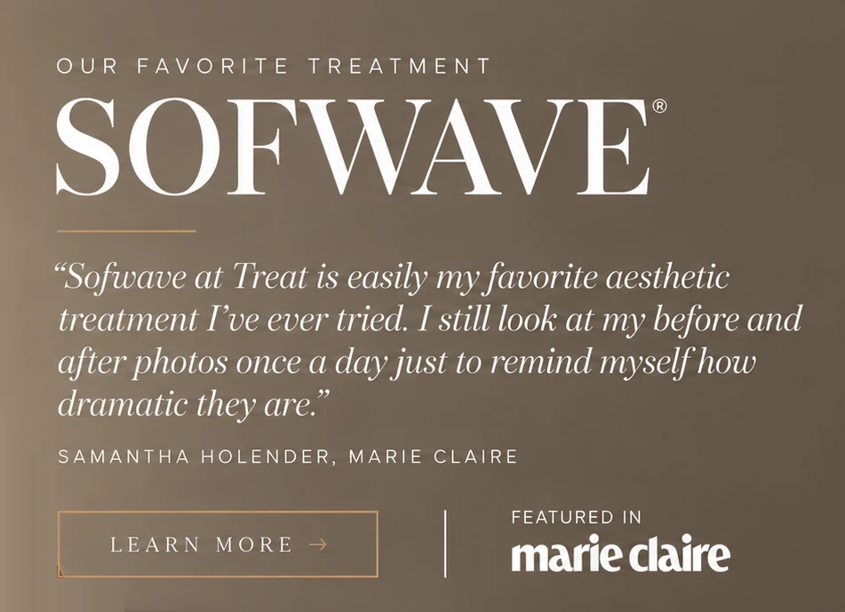 Sofwave, our favorite treatment. “Sofwave at Treat is easily my favorite aesthetic treatment I’ve ever tried. I still look at my before and after photos once a day just to remind myself how dramatic they are.” Samantha Holender, Marie Claire. Learn more about Sofwave