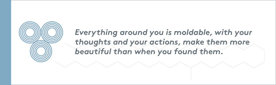 Everything around you is moldable, with your thoughts and your actions, make them more beautiful than when you found them.