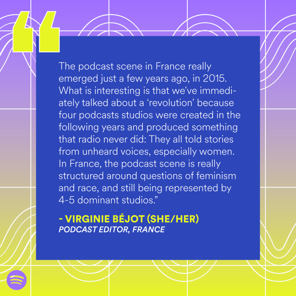 “The podcast scene in France really emerged just a few years ago, in 2015. What is interesting is that we’ve immediately talked about a 'revolution' because four podcasts studios were created in the following years and produced something that radio never did: They all told stories from unheard voices, especially women. In France, the podcast scene is really structured around questions of feminism and race, and still being represented by 4-5 dominant studios.” — Virginie Béjot (she/her), Podcast editor, France