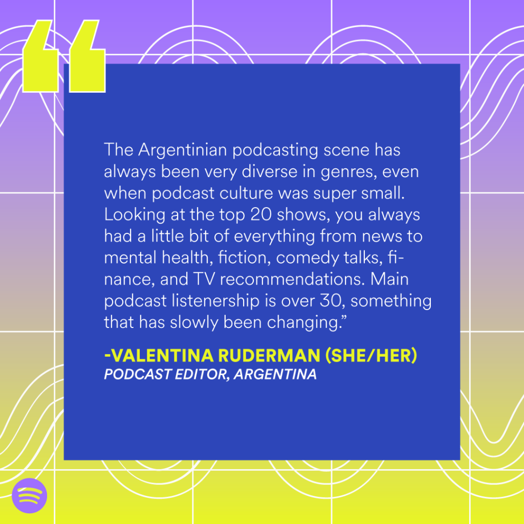 “The Argentinian podcasting scene has always been very diverse in genres, even when podcast culture was super small. Looking at the top 20 shows, you always had a little bit of everything from news to mental health, fiction, comedy talks, finance, and TV recommendations. Main podcast listenership is over 30, something that has slowly been changing.” — Valentina Ruderman (she/her), Podcast editor, Argentina