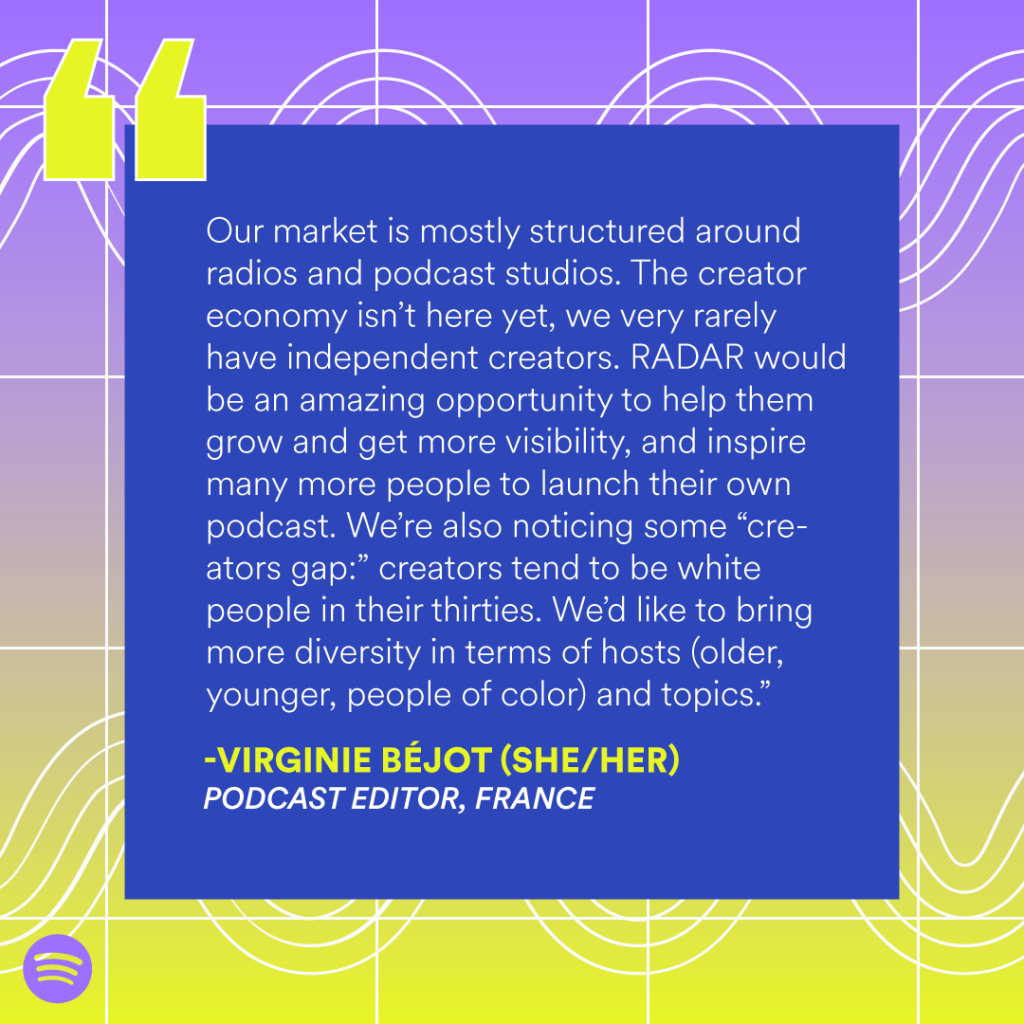 “Our market is mostly structured around radios and podcast studios. The creator economy isn’t here yet, we very rarely have independent creators. RADAR would be an amazing opportunity to help them grow and get more visibility, and inspire many more people to launch their own podcast. We’re also noticing some “creators gap:” creators tend to be white people in their thirties. We’d like to bring more diversity in terms of hosts (older, younger, people of color) and topics.” — Virginie Béjot (she/her), Podcast editor, France