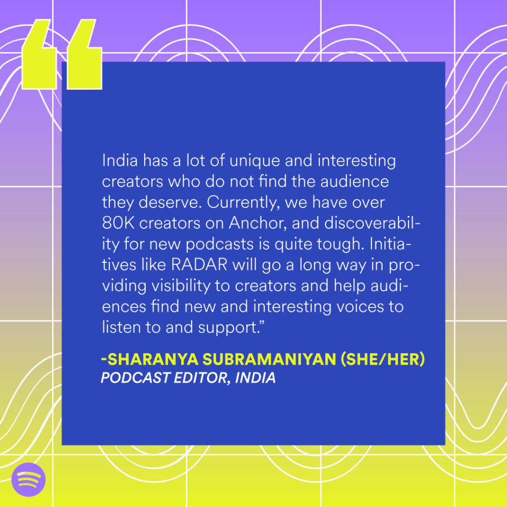 “India has a lot of unique and interesting creators who do not find the audience they deserve. Currently, we have over 80K creators on Anchor, and discoverability for new podcasts is quite tough. Initiatives like RADAR will go a long way in providing visibility to creators and help audiences find new and interesting voices to listen to and support.” — Sharanya Subramaniyan (she/her), Podcast editor, India