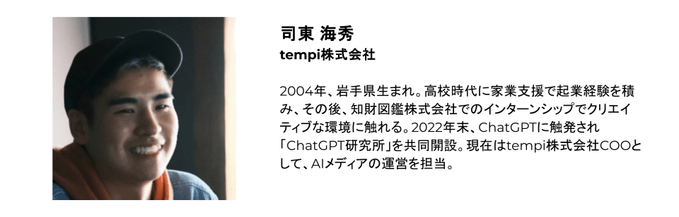 司東 海秀 tempi株式会社 2004年、岩手県生まれ。高校時代に家業支援で起業経験を積み、その後、知財図鑑株式会社でのインターンシップでクリエイティブな環境に触れる。2022年末、ChatGPTに触発され「ChatGPT研究所」を共同開設。現在はtempi株式会社COOとして、AIメディアの運営を担当。