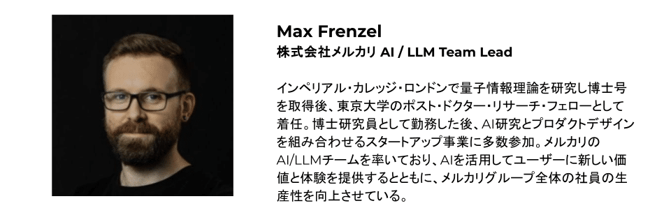 Max Frenzel 株式会社メルカリ AI / LLM Team Lead インペリアル・カレッジ・ロンドンで量子情報理論を研究し博士号を取得後、東京大学のポスト・ドクター・リサーチ・フェローとして着任。博士研究員として勤務した後、AI研究とプロダクトデザインを組み合わせるスタートアップ事業に多数参加。メルカリのAI/LLMチームを率いており、AIを活用してユーザーに新しい価値と体験を提供するとともに、メルカリグループ全体の社員の生産性を向上させている。