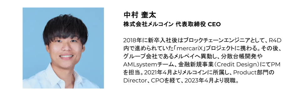 中村 奎太 株式会社メルコイン 代表取締役 CEO 2018年に新卒入社後はブロックチェーンエンジニアとして、R4D内で進められていた「mercariX」プロジェクトに携わる。その後、グループ会社であるメルペイへ異動し、分散台帳開発やAMLsystemチーム、金融新規事業（Credit Design）にてPMを担当。2021年4月よりメルコインに所属し、Product部門のDirector、CPOを経て、2023年4月より現職。