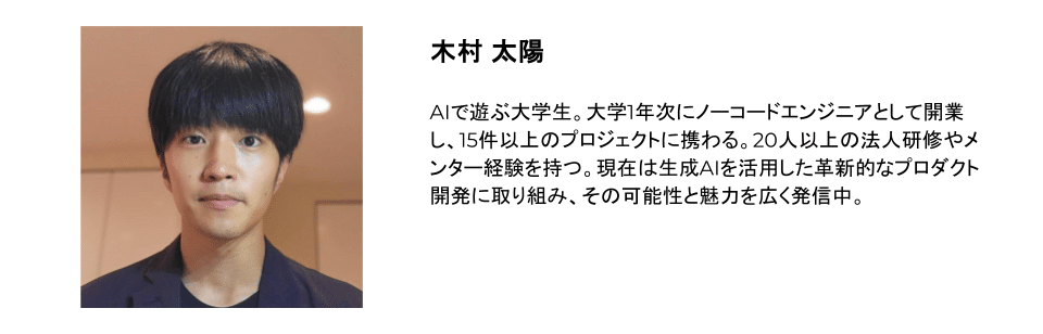 木村 太陽 AIで遊ぶ大学生。大学1年次にノーコードエンジニアとして開業し、15件以上のプロジェクトに携わる。20人以上の法人研修やメンター経験を持つ。現在は生成AIを活用した革新的なプロダクト開発に取り組み、その可能性と魅力を広く発信中。