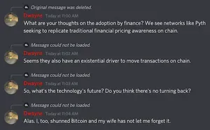 Dwayne — Today at 11:00 AM
What are your thoughts on the adoption by finance? We see networks like Pyth seeking to replicate traditional financial pricing awareness on chain.
Dwayne — Today at 11:02 AM
Seems they also have an existential driver to move transactions on chain.
Dwayne — Today at 11:03 AM
So, what's the technology's future? Do you think there's no turning back?
Dwayne — Today at 11:04 AM
Alas. I, too, shunned Bitcoin and my wife has not let me forget it.