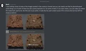 Discord message from "BenG": "I was looking closer at some of the images posted in the creators channel and you can clearly see that he photoshopped some things out of them but did a pretty bad job at it. On some of them, if you look closely, you can make out where the watermark used to be. But this one is just awful, it looks like he used content aware fill to remove the text but left the shadows behind."