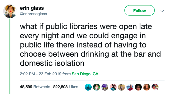 [alt text: “what if public libraries were open late every night and we could engage in public life there instead of having to choose between drinking at the bar and domestic isolation” -- Twitter user @erinroseglass]