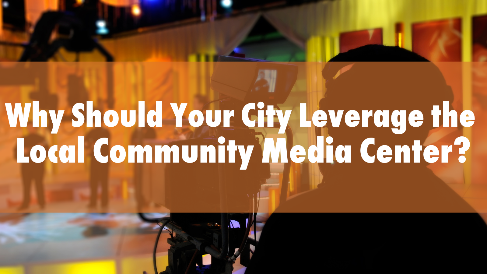 Why Should Your City Leverage the Local Community Media Center_