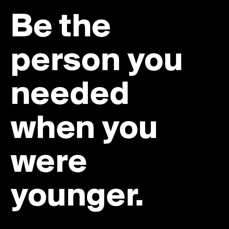 be the person you needed when you were younger