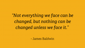 “Not everything we face can be changed, but nothing can be changed unless we face it.” James Baldwin