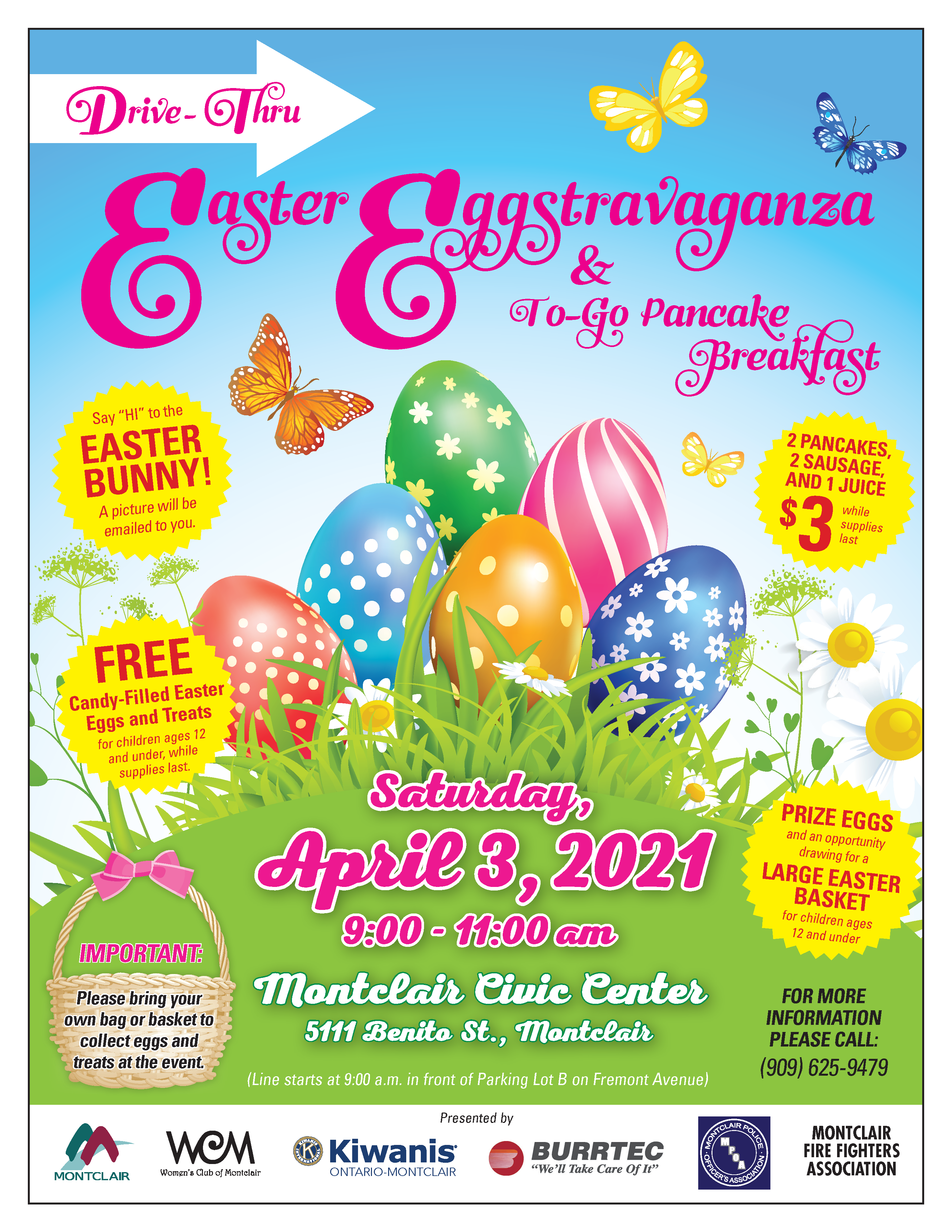 Drive-Thru Easter Eggstravaganza & To-Go Pancake Breakfast Saturday April 3, 2021, from 9:00-11:00 a.m. at the Montclair Civic Center Parking Lot, 5111 Benito Street, Montclair, CA 91763. Line starts at 9:00 a.m. in front of Parking Lot B (behind the library) on Fremont Avenue. Say "Hi" to the Easter Bunny! A picture will be emailed to you. 2 pancakes, 2 sausages, and 1 juice $3 while supplies last. Free candy-filled easter eggs and treats for children ages 12 and under, while supplies last. Prize eggs and an opportunity drawing for a large easter basket for children ages 12 and under. For more information please call (909) 625-9479. Sponsored by the City of Montclair, the Women's Club of Montclair, Kiwanis Ontario-Montclair, Burrtec Waste Industries, and the Montclair Firefighters Association.