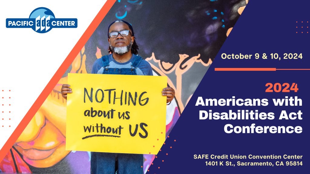 A blue, orange and yellow geometric design with a photo of a Deaf Black man holding a sign that says Nothing about us without us. Text: October 9 & 10, 2024. 2024 Americans with Disabilities Act Conference. SAFE Credit Union Convention Center, 1401 K St., Sacramento, CA 95814