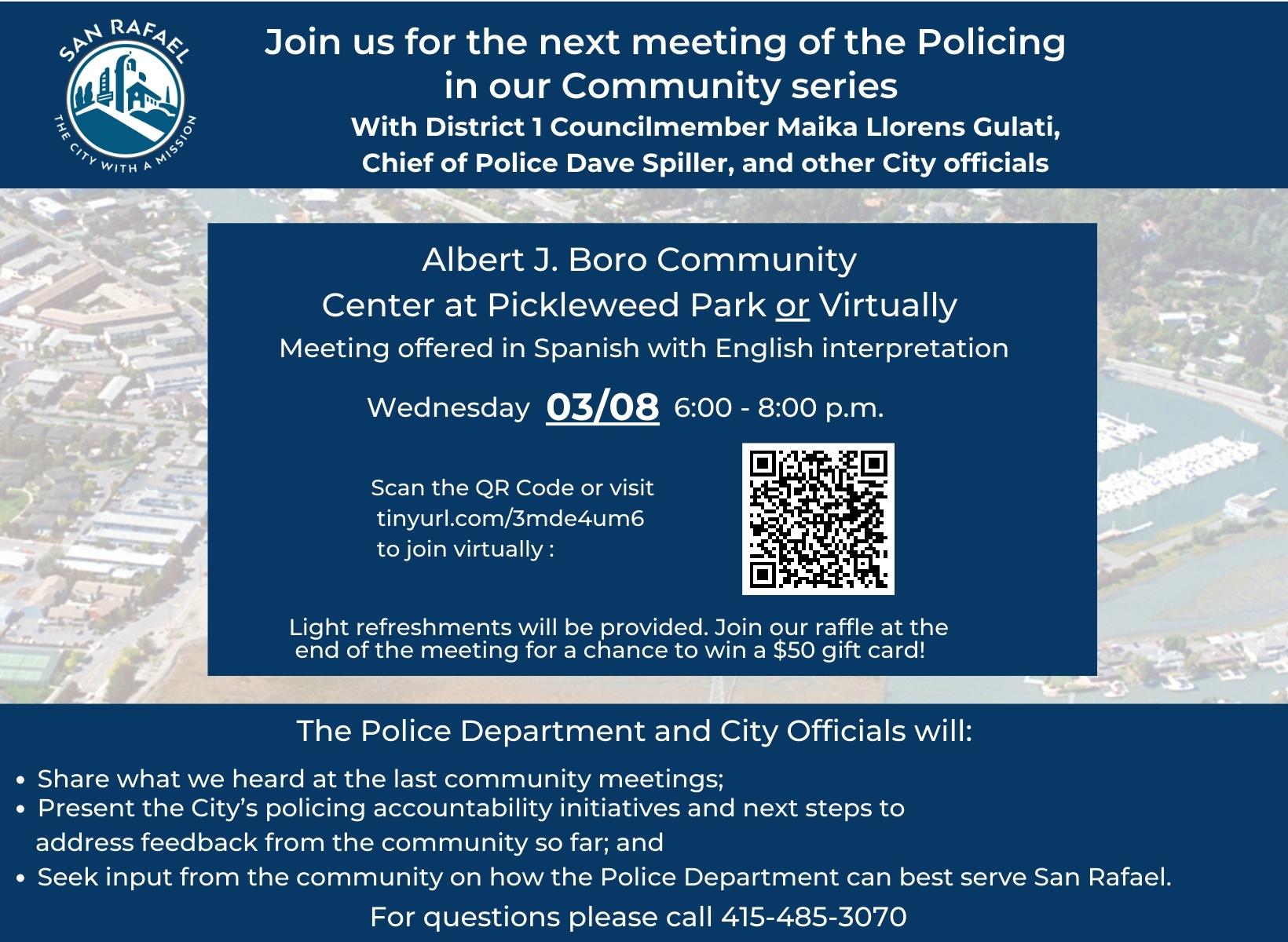 Join Councilmember Maika Llorens Gulati and Chief of Police David Spiller to listen to updates regarding policing in San Rafael. Light refreshments will be provided. March 8th, 2022 – Spanish with English interpretation at Albert J. Boro Community Center at Pickleweed Park from 6:00 p.m. to 8:00 p.m. or join via Zoom at https://tinyurl.com/3mde4um6 - Únase a la Concejal Maika Llorens Gulati y al jefe de policía David Spiller para escuchar las últimas noticias sobre la actividad policial en San Rafael. Se ofrecerán refrescos ligeros. El 8 de marzo de 2022 - Español con interpretación al inglés, en el Centro Comunitario Albert J. Boro del Parque Pickleweed de 6:00 p.m. a 8:00 p.m. o únase a través de Zoom, https://tinyurl.com/3mde4um6 Join us for the next meeting of the Policing in our Community series With District 1 Councilmember Maika Llorens Gulati, Chief of Police Dave Spiller, and other City officials. At Albert J. Boro Community Center at Pickleweed Park or Virtually. Meeting offered in Spanish with English interpretation. Wednesday 3, 2023 from 6-8 p.m. Scan the QR Code or visit tinyurl.com/3mde4um6 to join virtually. Light refreshments will be provided. Join our raffle at the end of the meeting for a chance to win a $50 gift card! The Police Department and City Officials will: Share what we heard at the last community meetings; Present the City’s policing accountability initiatives and next steps to address feedback from the community so far; and Seek input from the community on how the Police Department can best serve San Rafael. For questions please call 415-485-3070