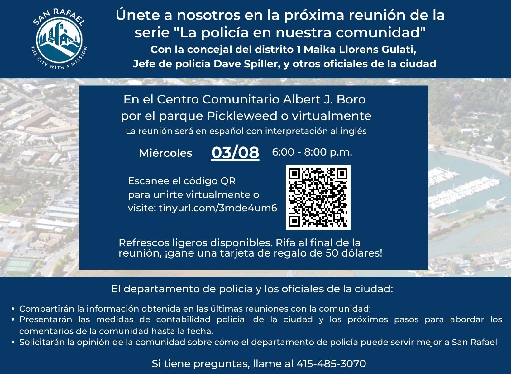 Únete a nosotros en la próxima reunión de la serie "La policía en nuestra comunidad" Con la concejal del distrito 1 Maika Llorens Gulati, Jefe de policía Dave Spiller, y otros oficiales de la ciudad. En el Centro Comunitario Albert J. Boro por el parque Pickleweed o virtualmente La reunión será en español con interpretación al inglés. El miércoles 3 de marzo, de 6-8 p.m. Escanee el código QR para unirte virtualmente o visite: tinyurl.com/3mde4um6 . Refrescos ligeros disponibles. Rifa al final de la reunión, ¡gane una tarjeta de regalo de 50 dólares! El departamento de policía y los oficiales de la ciudad: Compartirán la información obtenida en las últimas reuniones con la comunidad; Presentarán las medidas de contabilidad policial de la ciudad y los próximos pasos para abordar los comentarios de la comunidad hasta la fecha. Solicitarán la opinión de la comunidad sobre cómo el departamento de policía puede servir mejor a San Rafael. Si tiene preguntas, llame al 415-485-3070