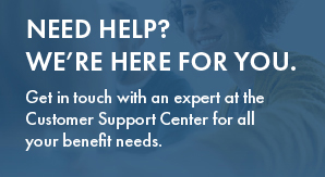 Need help? We're here for you. Get in touch with an expert at the Customer Support Center for all your benefit needs.