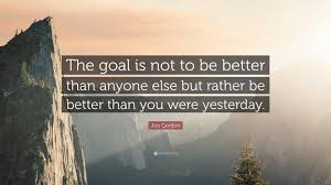 The goal is not to be better than anyone else but rather be better than you were yesterday.