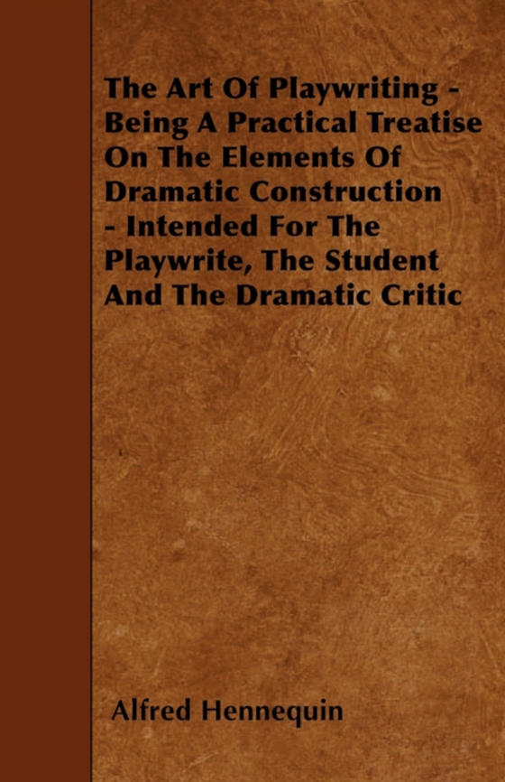 Art of Playwriting - Being a Practical Treatise on the Elements of Dramatic Construction - Intended for the Playwrite, the Student and the Dramati (e-bog) af Hennequin, Alfred