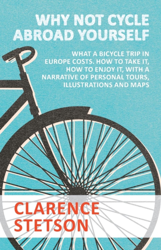 Why Not Cycle Abroad Yourself - What a Bicycle Trip in Europe Costs. How to Take it, How to Enjoy it, with a Narrative of Personal Tours, Illustrations and Maps