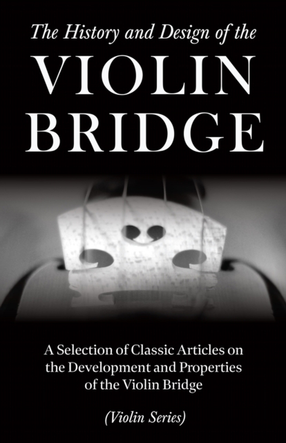 History and Design of the Violin Bridge - A Selection of Classic Articles on the Development and Properties of the Violin Bridge (Violin Series)