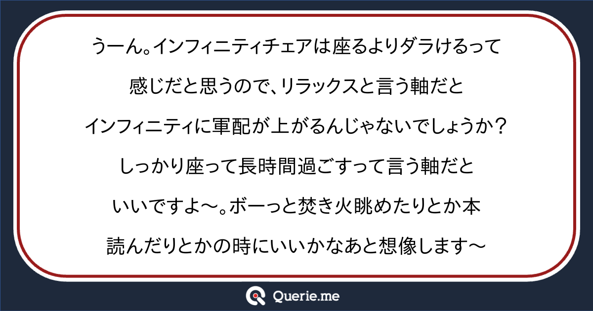 うーん インフィニティチェアは座るよりダラけるって感じだと思うので リラックスと言う軸だとインフィニティに軍配が上がるんじゃないでしょうか しっかり座って長時間過ごすって言う軸だといいですよ ボーっと焚き火眺めたりとか本読んだりとかの時にいいかなあと