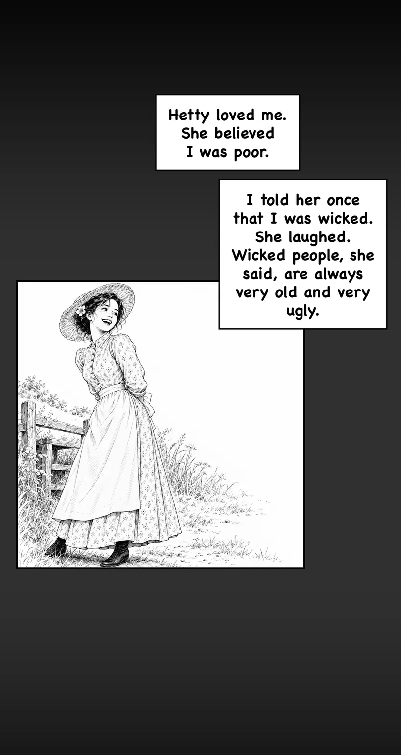 Hetty loved me. She believed I was poor. I told her once that I was wicked. She laughed. Wicked people, she said, are always very old and very ugly.