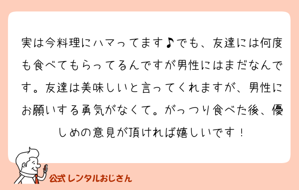 実は今料理にハマってます♪でも、友達には何度も食べてもらってるんですが男性にはまだなんです。友達は美味しいと言ってくれますが、男性にお願いする勇気がなくて。がっつり食べた後、優しめの意見が頂ければ嬉しいです！